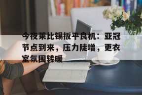 开元棋牌-今夜莱比锡扳平良机：亚冠节点到来，压力陡增，更衣室氛围转暖(拜仁莱比锡比分预测分析)