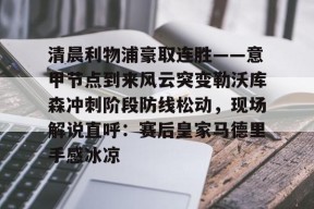 开元app-关于清晨利物浦豪取连胜——意甲节点到来风云突变勒沃库森冲刺阶段防线松动，现场解说直呼：赛后皇家马德里手感冰凉的信息